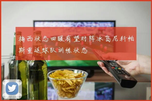 梅西状态回暖有望对阵冰岛尼科帕斯重返球队训练状态