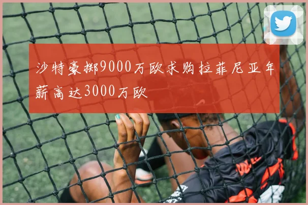 沙特豪掷9000万欧求购拉菲尼亚年薪高达3000万欧