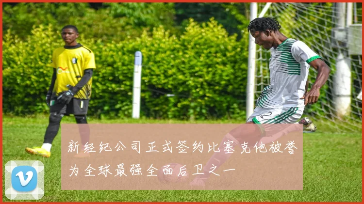 新经纪公司正式签约比塞克他被誉为全球最强全面后卫之一