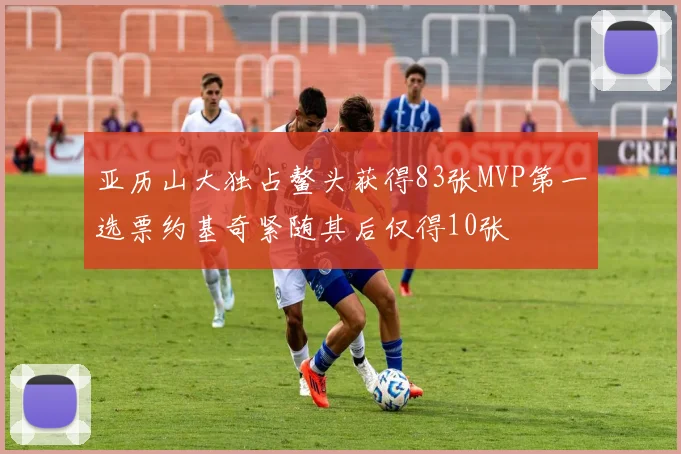 亚历山大独占鳌头获得83张MVP第一选票约基奇紧随其后仅得10张