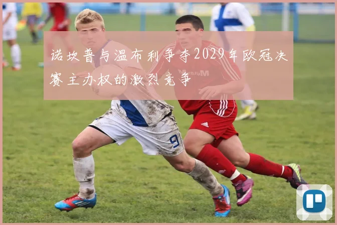 诺坎普与温布利争夺2029年欧冠决赛主办权的激烈竞争