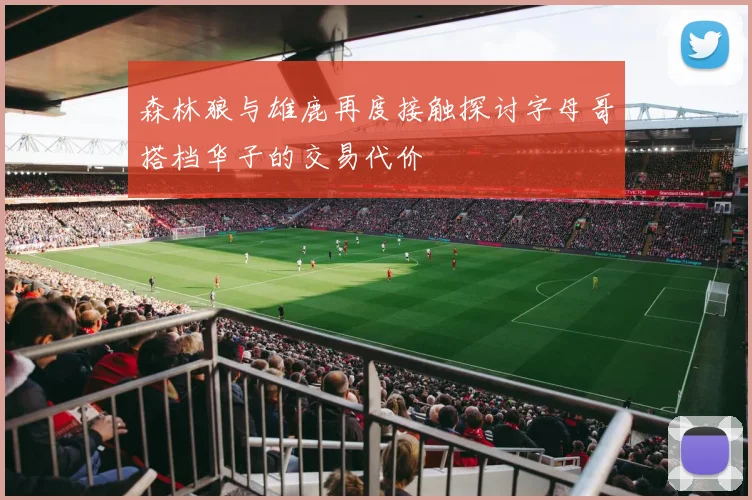 森林狼与雄鹿再度接触探讨字母哥搭档华子的交易代价