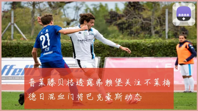 普莱滕贝格透露弗赖堡关注不莱梅德日混血门将巴克豪斯动态