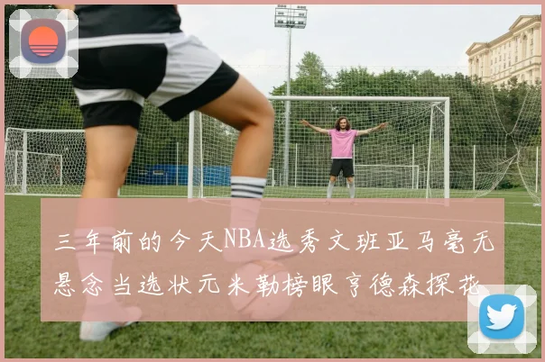 三年前的今天NBA选秀文班亚马毫无悬念当选状元米勒榜眼亨德森探花成就传奇时刻
