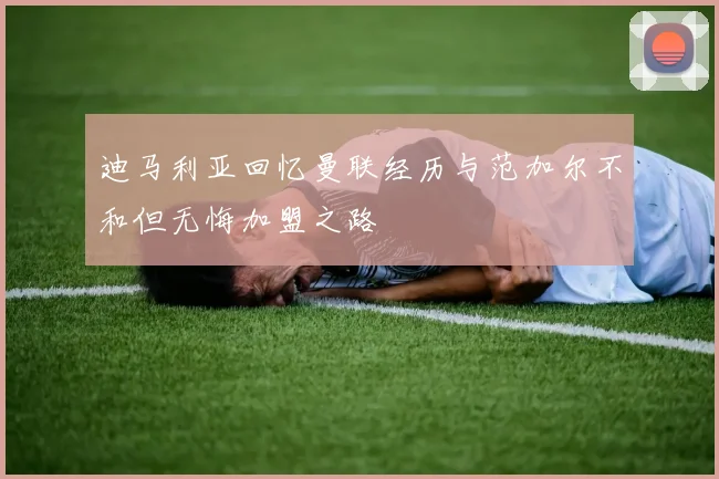 迪马利亚回忆曼联经历与范加尔不和但无悔加盟之路