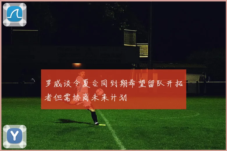 罗威谈今夏合同到期希望留队开拓者但需协商未来计划