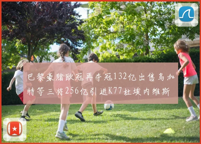 巴黎豪赌欧冠再夺冠132亿出售乌加特等三将256亿引进K77杜埃内维斯等五名新援