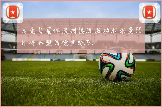 马竞与葡体谈判接近成功尤尔曼预计将加盟马德里球队