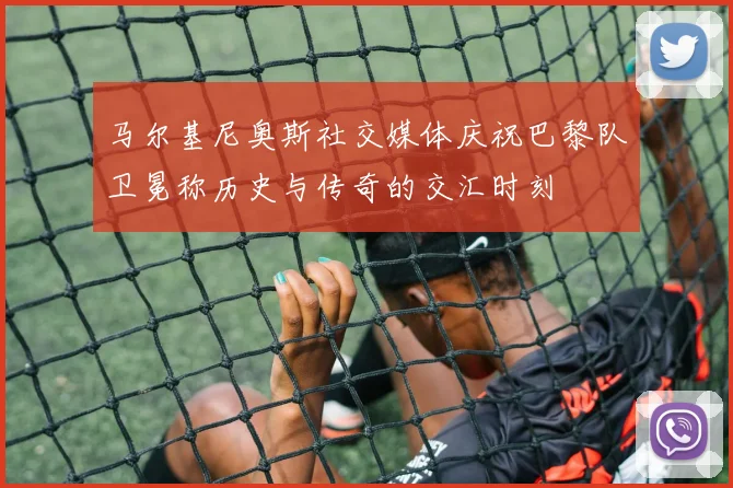 马尔基尼奥斯社交媒体庆祝巴黎队卫冕称历史与传奇的交汇时刻